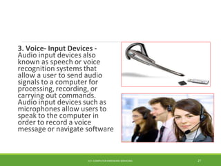 3. Voice- Input Devices -
Audio input devices also
known as speech or voice
recognition systems that
allow a user to send audio
signals to a computer for
processing, recording, or
carrying out commands.
Audio input devices such as
microphones allow users to
speak to the computer in
order to record a voice
message or navigate software
ICT- COMPUTER HARDWARE SERVICING 27
 