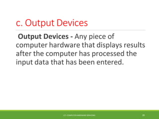 c. Output Devices
ICT- COMPUTER HARDWARE SERVICING 28
Output Devices - Any piece of
computer hardware that displays results
after the computer has processed the
input data that has been entered.
 