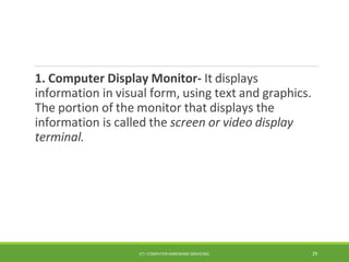 1. Computer Display Monitor- It displays
information in visual form, using text and graphics.
The portion of the monitor that displays the
information is called the screen or video display
terminal.
ICT- COMPUTER HARDWARE SERVICING 29
 