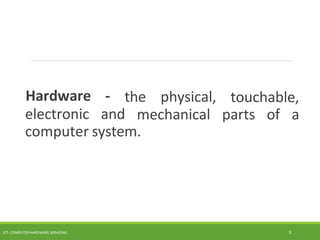 the physical,
ICT- COMPUTER HARDWARE SERVICING 3
Hardware -
electronic and
touchable,
mechanical parts of a
computer system.
 