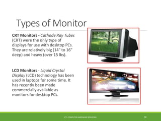Types of Monitor
CRT Monitors - Cathode Ray Tubes
(CRT) were the only type of
displays for use with desktop PCs.
They are relatively big (14" to 16"
deep) and heavy (over 15 lbs).
LCD Monitors - Liquid Crystal
Display (LCD) technology has been
used in laptops for some time. It
has recently been made
commercially available as
monitors for desktop PCs.
ICT- COMPUTER HARDWARE SERVICING 30
 