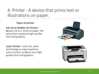 4. Printer - A device that prints text or
illustrations on paper.
Types of printer
Ink-Jet or Bubble-Jet Printer -
bprays ink at a sheet of paper. Ink-
jet printers produce high-quality
text and graphics.
Laser Printer - Uses the same
technology as copy machines.
Laser printers produce very high
quality text and graphics.
ICT- COMPUTER HARDWARE SERVICING 34
 