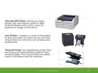 LCD and LED Printer- Similar to a laser
printer, but uses liquid crystals or light-
emitting diodes rather than a laser to
produce an image on the drum.
Line Printer - Contains a chain of characters
or pins that print an entire line at one time.
Line printers are very fast, but produce low-
quality print.
Thermal Printer- An inexpensive printer that
works by pushing heated pins against heat-
sensitive paper. Thermal printers are widely
used in calculators and fax machines.
ICT- COMPUTER HARDWARE SERVICING 35
 