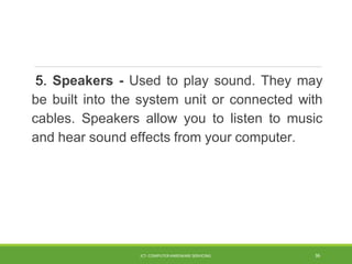 5. Speakers - Used to play sound. They may
be built into the system unit or connected with
cables. Speakers allow you to listen to music
and hear sound effects from your computer.
ICT- COMPUTER HARDWARE SERVICING 36
 