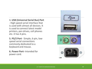 4. USB (Universal Serial Bus) Port
- High speed serial interface that
is used with almost all devices. It
is used to connect latest model
printers, pen drives, cell phones
etc. it has 4 pins.
5. PS/2 Port - Simple, 6-pin, low-
speed serial connections
commonly dedicated to a
keyboard and mouse.
6. Power Port- Intended for
power cord.
ICT- COMPUTER HARDWARE SERVICING 39
 