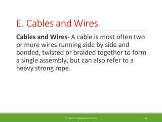 E. Cables and Wires
ICT- COMPUTER HARDWARE SERVICING 41
Cables and Wires- A cable is most often two
or more wires running side by side and
bonded, twisted or braided together to form
a single assembly, but can also refer to a
heavy strong rope.
 