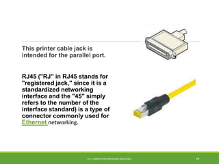 This printer cable jack is
intended for the parallel port.
RJ45 ("RJ" in RJ45 stands for
"registered jack," since it is a
standardized networking
interface and the "45" simply
refers to the number of the
interface standard) is a type of
connector commonly used for
Ethernet networking.
ICT- COMPUTER HARDWARE SERVICING 44
 