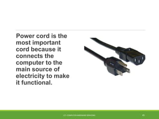 Power cord is the
most important
cord because it
connects the
computer to the
main source of
electricity to make
it functional.
ICT- COMPUTER HARDWARE SERVICING 45
 