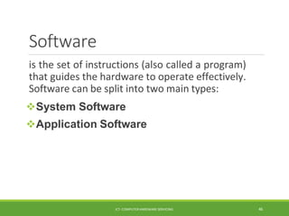 Software
ICT- COMPUTER HARDWARE SERVICING 46
is the set of instructions (also called a program)
that guides the hardware to operate effectively.
Software can be split into two main types:
System Software
Application Software
 