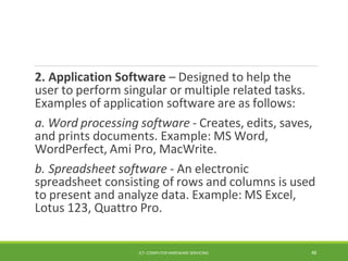 2. Application Software – Designed to help the
user to perform singular or multiple related tasks.
Examples of application software are as follows:
a. Word processing software - Creates, edits, saves,
and prints documents. Example: MS Word,
WordPerfect, Ami Pro, MacWrite.
b. Spreadsheet software - An electronic
spreadsheet consisting of rows and columns is used
to present and analyze data. Example: MS Excel,
Lotus 123, Quattro Pro.
ICT- COMPUTER HARDWARE SERVICING 48
 