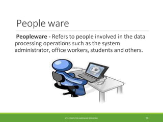 People ware
Peopleware - Refers to people involved in the data
processing operations such as the system
administrator, office workers, students and others.
ICT- COMPUTER HARDWARE SERVICING 50
 