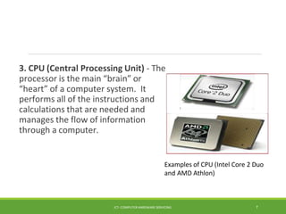 3. CPU (Central Processing Unit) - The
processor is the main “brain” or
“heart” of a computer system. It
performs all of the instructions and
calculations that are needed and
manages the flow of information
through a computer.
Examples of CPU (Intel Core 2 Duo
and AMD Athlon)
ICT- COMPUTER HARDWARE SERVICING 7
 