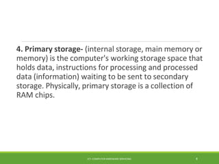 4. Primary storage- (internal storage, main memory or
memory) is the computer's working storage space that
holds data, instructions for processing and processed
data (information) waiting to be sent to secondary
storage. Physically, primary storage is a collection of
RAM chips.
ICT- COMPUTER HARDWARE SERVICING 8
 