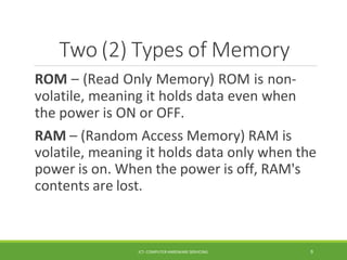 Two (2) Types of Memory
ICT- COMPUTER HARDWARE SERVICING 9
ROM – (Read Only Memory) ROM is non-
volatile, meaning it holds data even when
the power is ON or OFF.
RAM – (Random Access Memory) RAM is
volatile, meaning it holds data only when the
power is on. When the power is off, RAM's
contents are lost.
 