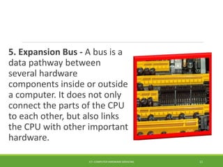 5. Expansion Bus - A bus is a
data pathway between
several hardware
components inside or outside
a computer. It does not only
connect the parts of the CPU
to each other, but also links
the CPU with other important
hardware.
ICT- COMPUTER HARDWARE SERVICING 11
 