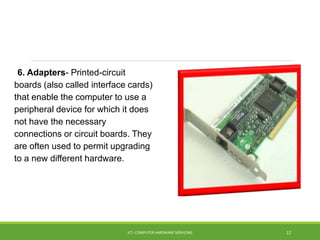 6. Adapters- Printed-circuit
boards (also called interface cards)
that enable the computer to use a
peripheral device for which it does
not have the necessary
connections or circuit boards. They
are often used to permit upgrading
to a new different hardware.
ICT- COMPUTER HARDWARE SERVICING 12
 