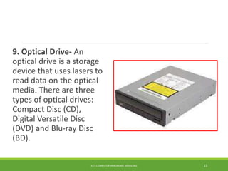 9. Optical Drive- An
optical drive is a storage
device that uses lasers to
read data on the optical
media. There are three
types of optical drives:
Compact Disc (CD),
Digital Versatile Disc
(DVD) and Blu-ray Disc
(BD).
ICT- COMPUTER HARDWARE SERVICING 15
 