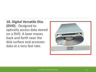 10. Digital Versatile Disc
(DVD) - Designed to
optically access data stored
on a DVD. A laser moves
back and forth near the
disk surface and accesses
data at a very fast rate.
ICT- COMPUTER HARDWARE SERVICING 16
 