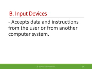 B. Input Devices
- Accepts data and instructions
from the user or from another
computer system.
ICT- COMPUTER HARDWARE SERVICING 17
 