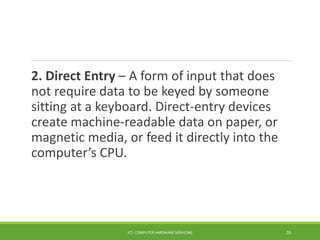 2. Direct Entry – A form of input that does
not require data to be keyed by someone
sitting at a keyboard. Direct-entry devices
create machine-readable data on paper, or
magnetic media, or feed it directly into the
computer’s CPU.
ICT- COMPUTER HARDWARE SERVICING 20
 