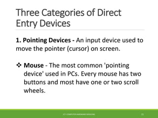 Three Categories of Direct
Entry Devices
ICT- COMPUTER HARDWARE SERVICING 21
1. Pointing Devices - An input device used to
move the pointer (cursor) on screen.
 Mouse - The most common 'pointing
device' used in PCs. Every mouse has two
buttons and most have one or two scroll
wheels.
 