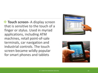  Touch screen- A display screen
that is sensitive to the touch of a
finger or stylus. Used in myriad
applications, including ATM
machines, retail point-of-sale
terminals, car navigation and
industrial controls. The touch
screen became wildly popular
for smart phones and tablets
ICT- COMPUTER HARDWARE SERVICING 23
 