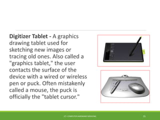 Digitizer Tablet - A graphics
drawing tablet used for
sketching new images or
tracing old ones. Also called a
"graphics tablet," the user
contacts the surface of the
device with a wired or wireless
pen or puck. Often mistakenly
called a mouse, the puck is
officially the "tablet cursor."
ICT- COMPUTER HARDWARE SERVICING 25
 