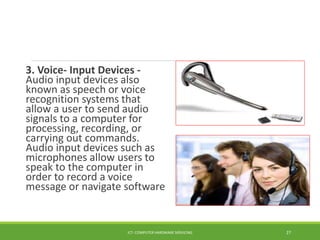 3. Voice- Input Devices -
Audio input devices also
known as speech or voice
recognition systems that
allow a user to send audio
signals to a computer for
processing, recording, or
carrying out commands.
Audio input devices such as
microphones allow users to
speak to the computer in
order to record a voice
message or navigate software
ICT- COMPUTER HARDWARE SERVICING 27
 