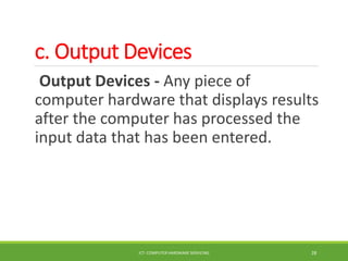 c. Output Devices
Output Devices - Any piece of
computer hardware that displays results
after the computer has processed the
input data that has been entered.
ICT- COMPUTER HARDWARE SERVICING 28
 