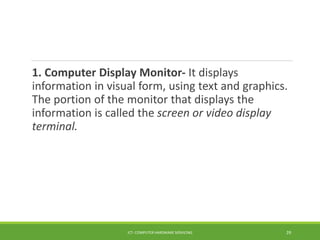 1. Computer Display Monitor- It displays
information in visual form, using text and graphics.
The portion of the monitor that displays the
information is called the screen or video display
terminal.
ICT- COMPUTER HARDWARE SERVICING 29
 
