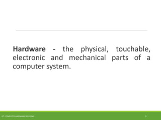 Hardware - the physical, touchable,
electronic and mechanical parts of a
computer system.
ICT- COMPUTER HARDWARE SERVICING 3
 