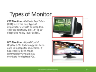 Types of Monitor
CRT Monitors - Cathode Ray Tubes
(CRT) were the only type of
displays for use with desktop PCs.
They are relatively big (14" to 16"
deep) and heavy (over 15 lbs).
LCD Monitors - Liquid Crystal
Display (LCD) technology has been
used in laptops for some time. It
has recently been made
commercially available as
monitors for desktop PCs.
ICT- COMPUTER HARDWARE SERVICING 30
 