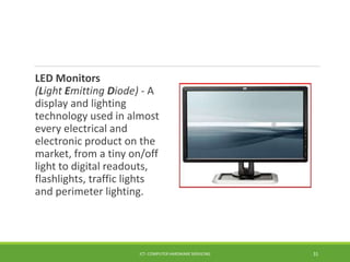 LED Monitors
(Light Emitting Diode) - A
display and lighting
technology used in almost
every electrical and
electronic product on the
market, from a tiny on/off
light to digital readouts,
flashlights, traffic lights
and perimeter lighting.
ICT- COMPUTER HARDWARE SERVICING 31
 