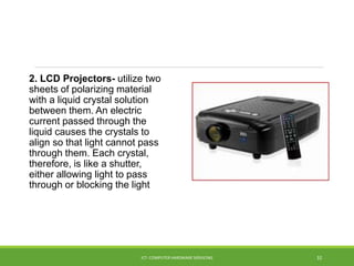 2. LCD Projectors- utilize two
sheets of polarizing material
with a liquid crystal solution
between them. An electric
current passed through the
liquid causes the crystals to
align so that light cannot pass
through them. Each crystal,
therefore, is like a shutter,
either allowing light to pass
through or blocking the light
ICT- COMPUTER HARDWARE SERVICING 32
 