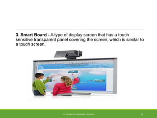 3. Smart Board - A type of display screen that has a touch
sensitive transparent panel covering the screen, which is similar to
a touch screen.
ICT- COMPUTER HARDWARE SERVICING 33
 