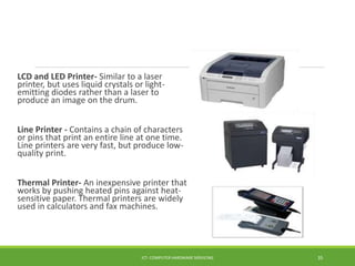 LCD and LED Printer- Similar to a laser
printer, but uses liquid crystals or light-
emitting diodes rather than a laser to
produce an image on the drum.
Line Printer - Contains a chain of characters
or pins that print an entire line at one time.
Line printers are very fast, but produce low-
quality print.
Thermal Printer- An inexpensive printer that
works by pushing heated pins against heat-
sensitive paper. Thermal printers are widely
used in calculators and fax machines.
ICT- COMPUTER HARDWARE SERVICING 35
 