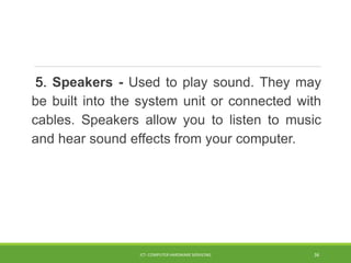 5. Speakers - Used to play sound. They may
be built into the system unit or connected with
cables. Speakers allow you to listen to music
and hear sound effects from your computer.
ICT- COMPUTER HARDWARE SERVICING 36
 