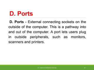 D. Ports
D. Ports - External connecting sockets on the
outside of the computer. This is a pathway into
and out of the computer. A port lets users plug
in outside peripherals, such as monitors,
scanners and printers.
ICT- COMPUTER HARDWARE SERVICING 37
 
