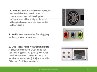 7. S-Video Port - S-Video connections
are available on certain source
components and video display
devices, and offer a higher level of
video performance over composite
video signals.
8. Audio Port - Intended for plugging
in the speaker or headset.
9. LAN (Local Area Networking) Port -
A physical interface often used for
terminating twisted pair type cables
used to connect computers onto a
local-area networks (LAN), especially
Ethernet RJ-45 connectors
ICT- COMPUTER HARDWARE SERVICING 40
 