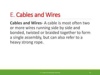 E. Cables and Wires
Cables and Wires- A cable is most often two
or more wires running side by side and
bonded, twisted or braided together to form
a single assembly, but can also refer to a
heavy strong rope.
ICT- COMPUTER HARDWARE SERVICING 41
 