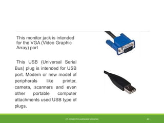 This monitor jack is intended
for the VGA (Video Graphic
Array) port
This USB (Universal Serial
Bus) plug is intended for USB
port. Modern or new model of
peripherals like printer,
camera, scanners and even
other portable computer
attachments used USB type of
plugs.
ICT- COMPUTER HARDWARE SERVICING 43
 
