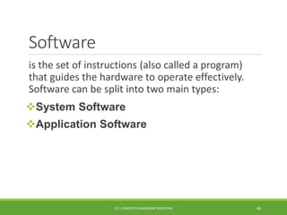 Software
is the set of instructions (also called a program)
that guides the hardware to operate effectively.
Software can be split into two main types:
System Software
Application Software
ICT- COMPUTER HARDWARE SERVICING 46
 
