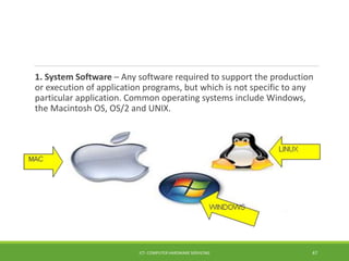 1. System Software – Any software required to support the production
or execution of application programs, but which is not specific to any
particular application. Common operating systems include Windows,
the Macintosh OS, OS/2 and UNIX.
ICT- COMPUTER HARDWARE SERVICING 47
 