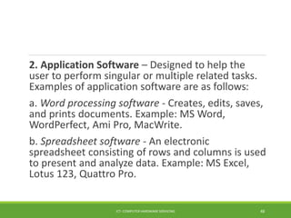 2. Application Software – Designed to help the
user to perform singular or multiple related tasks.
Examples of application software are as follows:
a. Word processing software - Creates, edits, saves,
and prints documents. Example: MS Word,
WordPerfect, Ami Pro, MacWrite.
b. Spreadsheet software - An electronic
spreadsheet consisting of rows and columns is used
to present and analyze data. Example: MS Excel,
Lotus 123, Quattro Pro.
ICT- COMPUTER HARDWARE SERVICING 48
 