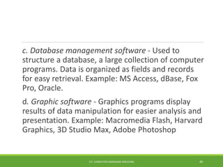 c. Database management software - Used to
structure a database, a large collection of computer
programs. Data is organized as fields and records
for easy retrieval. Example: MS Access, dBase, Fox
Pro, Oracle.
d. Graphic software - Graphics programs display
results of data manipulation for easier analysis and
presentation. Example: Macromedia Flash, Harvard
Graphics, 3D Studio Max, Adobe Photoshop
ICT- COMPUTER HARDWARE SERVICING 49
 