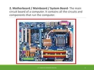 2. Motherboard / Mainboard / System Board- The main
circuit board of a computer. It contains all the circuits and
components that run the computer.
ICT- COMPUTER HARDWARE SERVICING 6
 