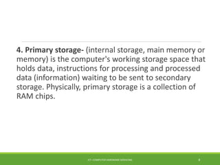 4. Primary storage- (internal storage, main memory or
memory) is the computer's working storage space that
holds data, instructions for processing and processed
data (information) waiting to be sent to secondary
storage. Physically, primary storage is a collection of
RAM chips.
ICT- COMPUTER HARDWARE SERVICING 8
 