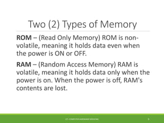 Two (2) Types of Memory
ROM – (Read Only Memory) ROM is non-
volatile, meaning it holds data even when
the power is ON or OFF.
RAM – (Random Access Memory) RAM is
volatile, meaning it holds data only when the
power is on. When the power is off, RAM's
contents are lost.
ICT- COMPUTER HARDWARE SERVICING 9
 