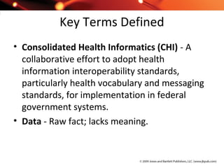 Key Terms Defined
• Consolidated Health Informatics (CHI) - A
collaborative effort to adopt health
information interoperability standards,
particularly health vocabulary and messaging
standards, for implementation in federal
government systems.
• Data - Raw fact; lacks meaning.
 