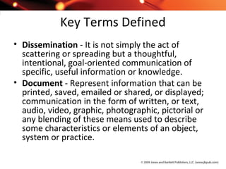 Key Terms Defined
• Dissemination - It is not simply the act of
scattering or spreading but a thoughtful,
intentional, goal-oriented communication of
specific, useful information or knowledge.
• Document - Represent information that can be
printed, saved, emailed or shared, or displayed;
communication in the form of written, or text,
audio, video, graphic, photographic, pictorial or
any blending of these means used to describe
some characteristics or elements of an object,
system or practice.
 